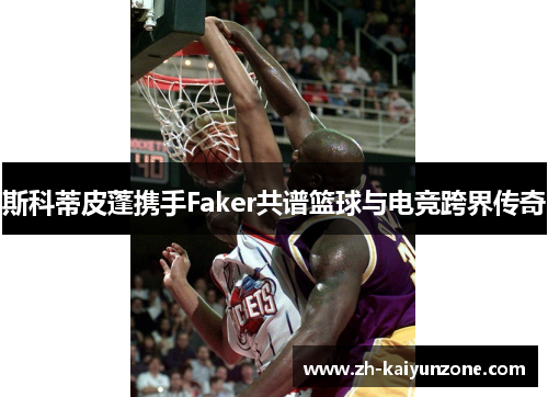 斯科蒂皮蓬携手Faker共谱篮球与电竞跨界传奇